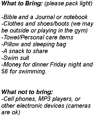 Text Box: What to Bring: (please pack light)-Bible and a Journal or notebook-Clothes and shoes/boots (we may be outside or playing in the gym)-Towel/Personal care items-Pillow and sleeping bag-A snack to share-Swim suit-Money for dinner Friday night and $6 for swimming.What not to bring:-Cell phones, MP3 players, or other electronic devices (cameras are ok)